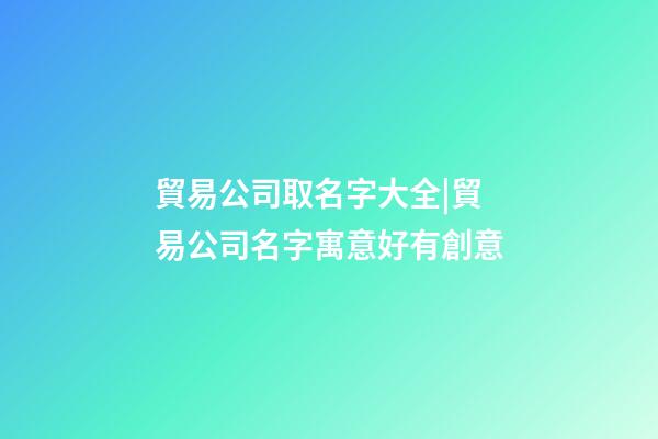 貿易公司取名字大全|貿易公司名字寓意好有創意